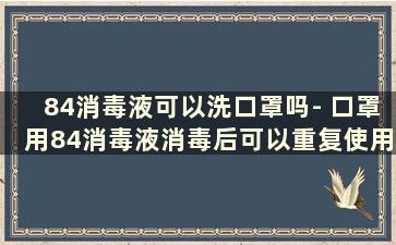 84消毒液可以洗口罩吗- 口罩用84消毒液消毒后可以重复使用吗